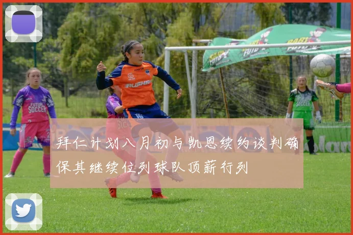 拜仁计划八月初与凯恩续约谈判确保其继续位列球队顶薪行列
