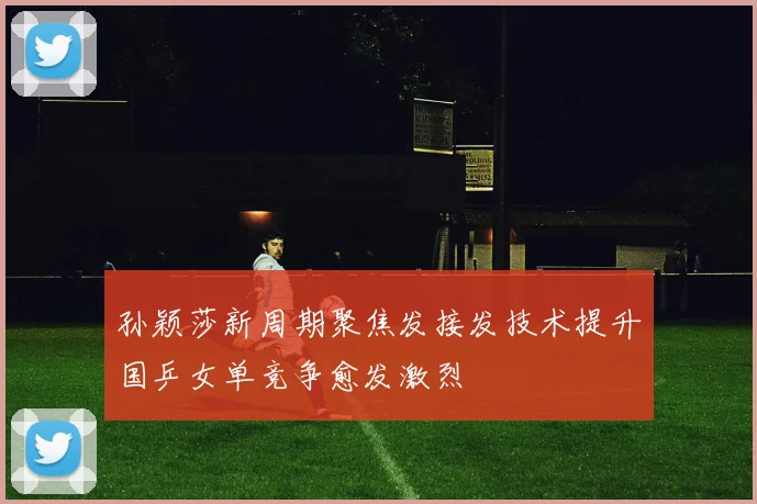 孙颖莎新周期聚焦发接发技术提升国乒女单竞争愈发激烈